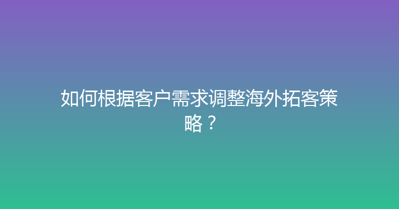 如何根据客户需求调整海外拓客策略？ 封面图