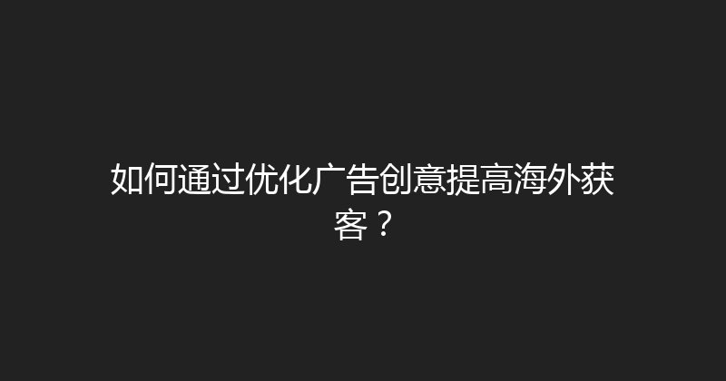 如何通过优化广告创意提高海外获客？ 封面图