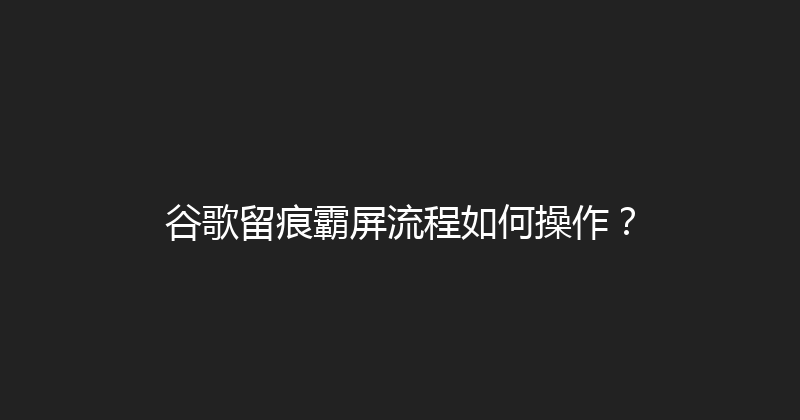 谷歌留痕霸屏流程如何操作？ 封面图
